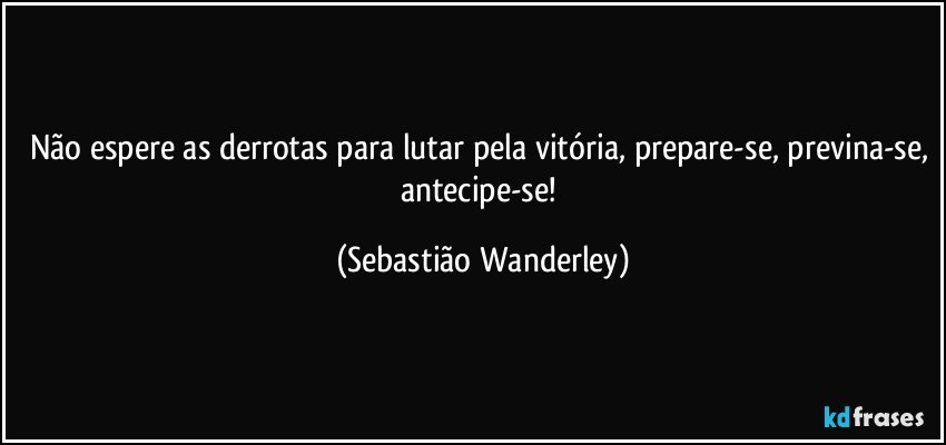 Não espere as derrotas para lutar pela vitória, prepare-se, previna-se, antecipe-se! (Sebastião Wanderley)
