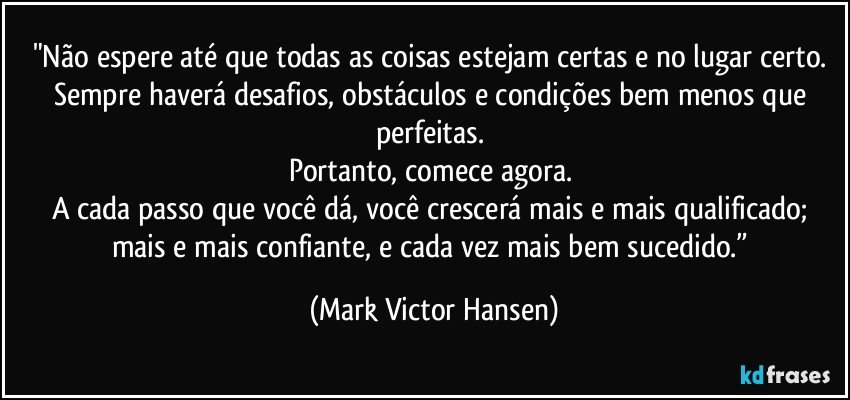 "Não espere até que todas as coisas estejam certas e no lugar certo. 
Sempre haverá desafios, obstáculos e condições bem menos que perfeitas. 
Portanto, comece agora. 
A cada passo que você dá, você crescerá mais e mais qualificado; mais e mais confiante, e cada vez mais bem sucedido.” (Mark Victor Hansen)