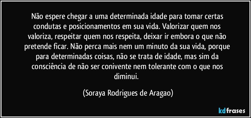 Não espere chegar a uma determinada idade para tomar certas condutas e posicionamentos em sua vida. Valorizar quem nos valoriza, respeitar quem nos respeita, deixar ir embora o que não pretende ficar. Não perca mais nem um minuto da sua vida, porque para determinadas coisas, não se trata de idade, mas sim da consciência de não ser conivente nem tolerante com o que nos diminui.  (Soraya Rodrigues de Aragao)