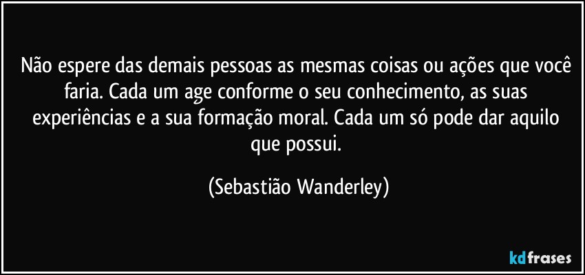 Não espere das demais pessoas as mesmas coisas ou ações que você faria. Cada um age conforme o seu conhecimento, as suas experiências e a sua formação moral. Cada um só pode dar aquilo que possui. (Sebastião Wanderley)