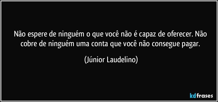 Não espere de ninguém o que você não é capaz de oferecer. Não cobre de ninguém uma conta que você não consegue pagar. (Júnior Laudelino)