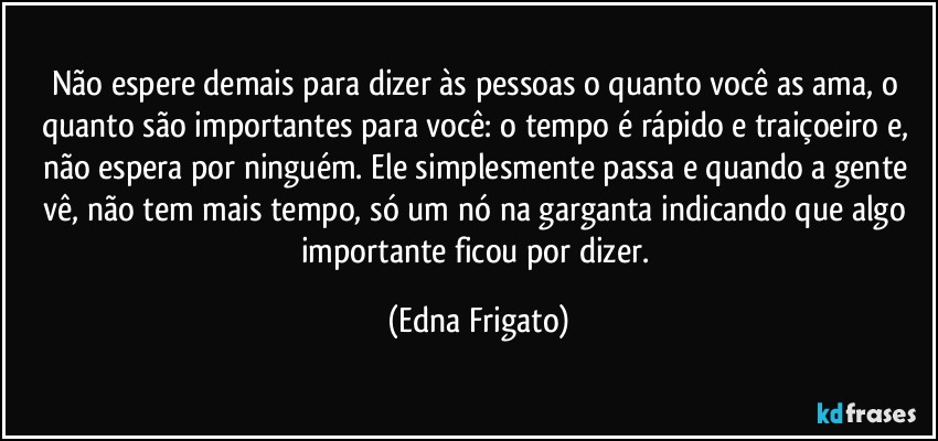 Não espere demais para dizer às pessoas o quanto você as ama, o quanto são importantes para você: o tempo é rápido e traiçoeiro e, não espera por ninguém. Ele simplesmente passa e quando a gente vê, não tem mais tempo, só um nó na garganta indicando que algo importante ficou por dizer. (Edna Frigato)