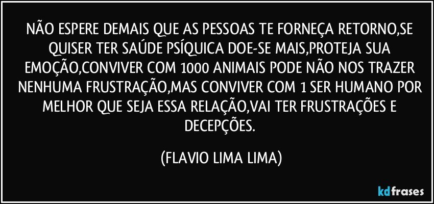 NÃO ESPERE DEMAIS QUE AS PESSOAS TE FORNEÇA RETORNO,SE QUISER TER SAÚDE PSÍQUICA DOE-SE MAIS,PROTEJA SUA EMOÇÃO,CONVIVER COM 1000 ANIMAIS PODE NÃO NOS TRAZER NENHUMA FRUSTRAÇÃO,MAS CONVIVER COM 1 SER HUMANO POR MELHOR QUE SEJA ESSA RELAÇÃO,VAI TER FRUSTRAÇÕES E DECEPÇÕES. (FLAVIO LIMA LIMA)