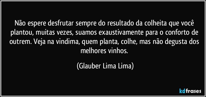 Não espere desfrutar sempre do resultado da colheita que você plantou, muitas vezes, suamos exaustivamente para o conforto de outrem. Veja na vindima, quem planta, colhe, mas não degusta dos melhores vinhos. (Glauber Lima Lima)