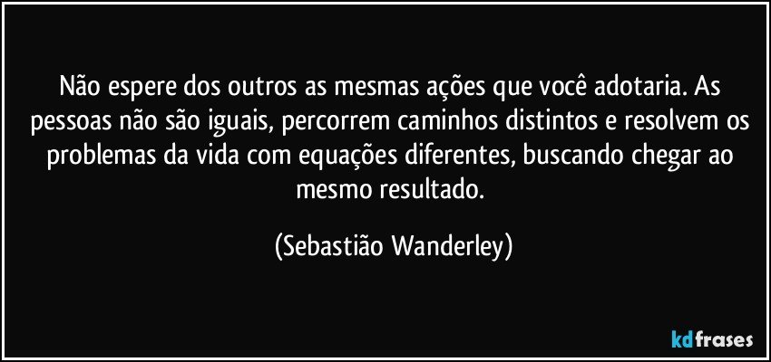 Não espere dos outros as mesmas ações que você adotaria. As pessoas não são iguais, percorrem caminhos distintos e resolvem os problemas da vida com equações diferentes, buscando chegar ao mesmo resultado. (Sebastião Wanderley)