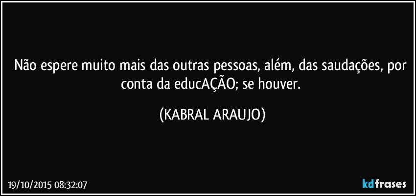 Não espere muito mais das outras pessoas, além, das saudações, por conta da educAÇÃO; se houver. (KABRAL ARAUJO)