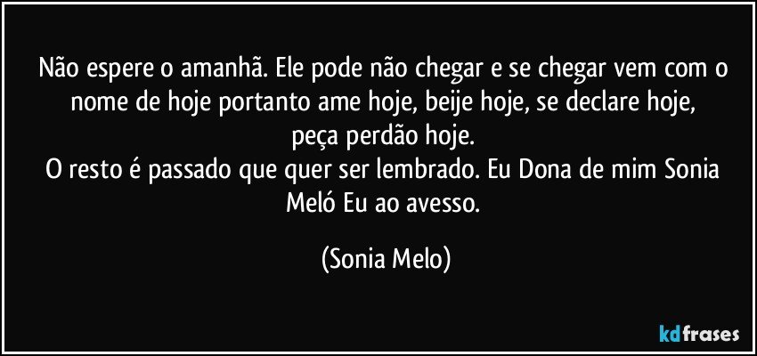 Não espere o amanhã. Ele pode  não chegar  e se chegar  vem com o nome  de hoje  portanto ame  hoje,  beije  hoje,  se declare  hoje,  peça  perdão  hoje. 
O resto  é passado  que quer  ser lembrado.  Eu Dona de mim  Sonia  Meló  Eu ao  avesso. (Sonia Melo)