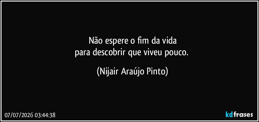 Não espere o fim da vida
para descobrir que viveu pouco. (Nijair Araújo Pinto)