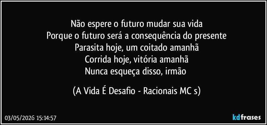 Não espere o futuro mudar sua vida
Porque o futuro será a consequência do presente
Parasita hoje, um coitado amanhã
Corrida hoje, vitória amanhã
Nunca esqueça disso, irmão (A Vida É Desafio - Racionais MC s)