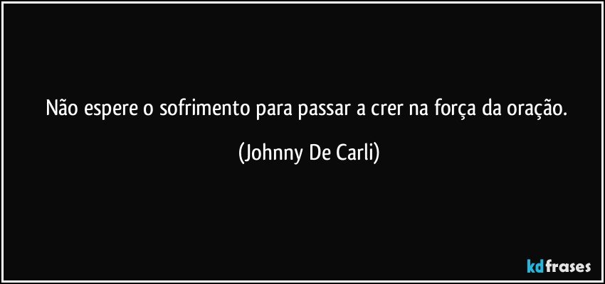 Não espere o sofrimento para passar a crer na força da oração. (Johnny De Carli)