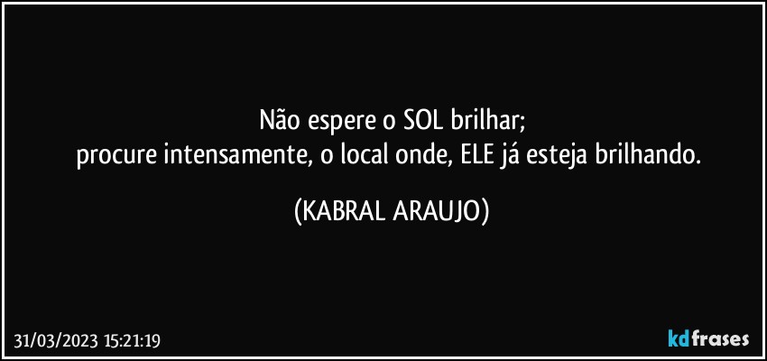 Não espere o SOL brilhar;
procure intensamente, o local onde, ELE já esteja brilhando. (KABRAL ARAUJO)