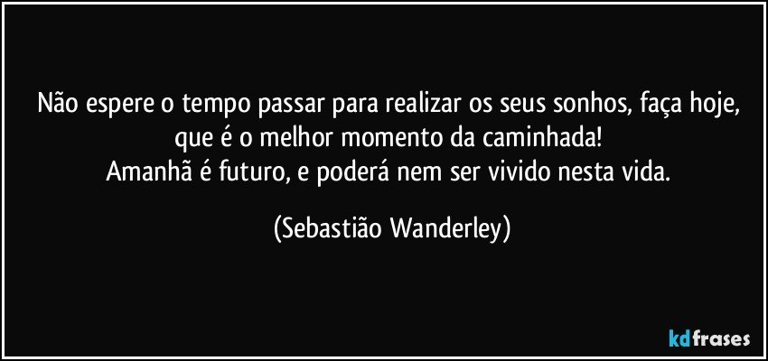 Não espere o tempo passar para realizar os seus sonhos, faça hoje, que é o melhor momento da caminhada! 
Amanhã é futuro, e poderá nem ser vivido nesta vida. (Sebastião Wanderley)