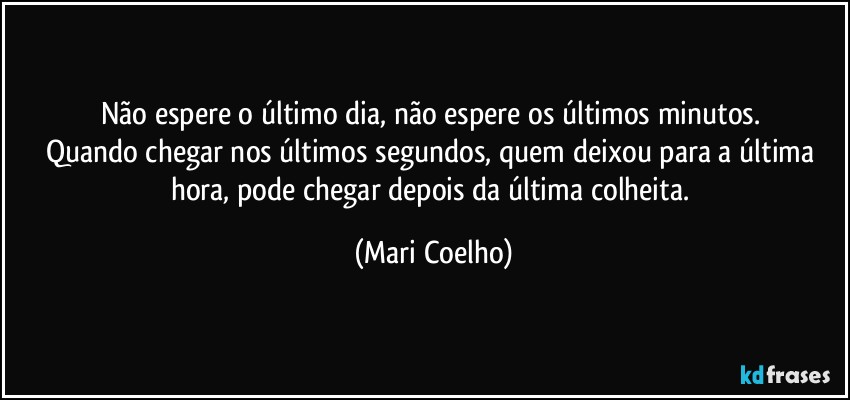 Não espere o último dia, não espere os últimos minutos. 
Quando chegar nos últimos segundos, quem deixou para a última hora, pode chegar depois da última colheita. (Mari Coelho)