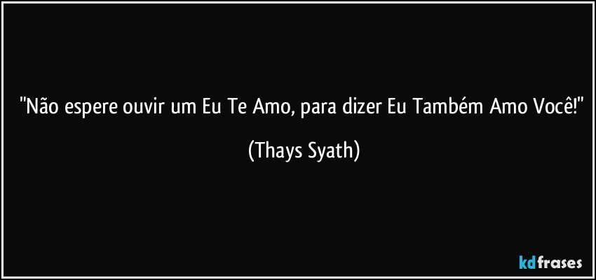 "Não espere ouvir um Eu Te Amo, para dizer Eu Também Amo Você!" (Thays Syath)