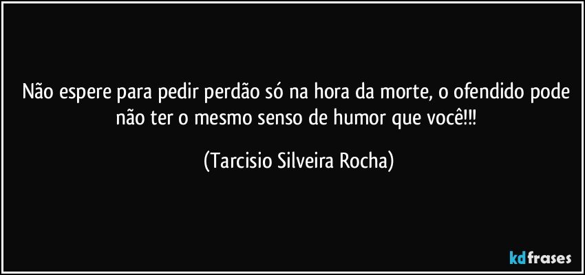 Não espere para pedir perdão só na hora da morte, o ofendido pode não ter o mesmo senso de humor que você!!! (Tarcisio Silveira Rocha)