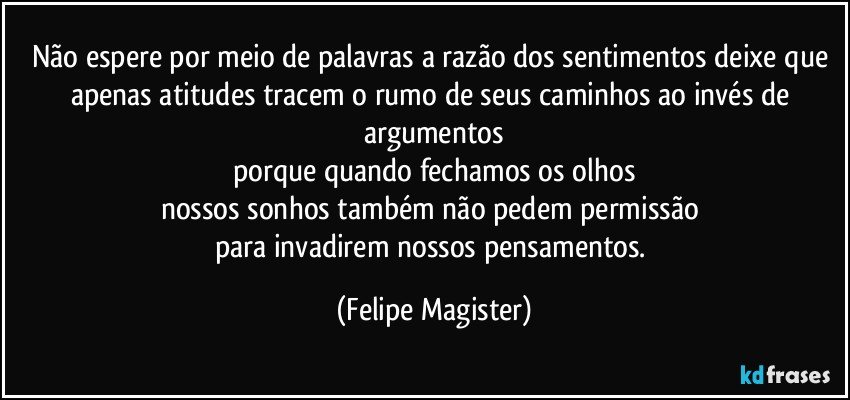 não espere por meio de palavras a razão dos sentimentos deixe que apenas atitudes tracem o rumo de seus caminhos ao invés de argumentos
porque quando fechamos os olhos
nossos sonhos também não pedem permissão 
para invadirem nossos pensamentos. (Felipe Magister)