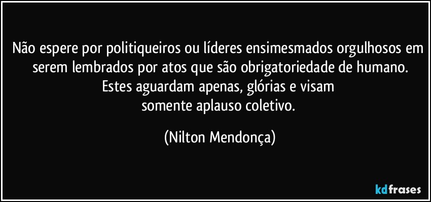 Não espere por politiqueiros ou líderes ensimesmados orgulhosos em serem lembrados por atos que são obrigatoriedade de humano.
Estes aguardam apenas, glórias e visam 
somente aplauso coletivo. (Nilton Mendonça)