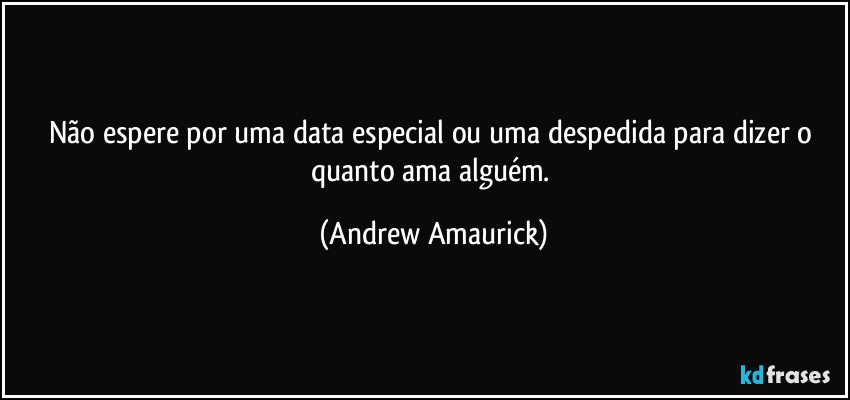 Não espere por uma data especial ou uma despedida para dizer o quanto ama alguém. (Andrew Amaurick)