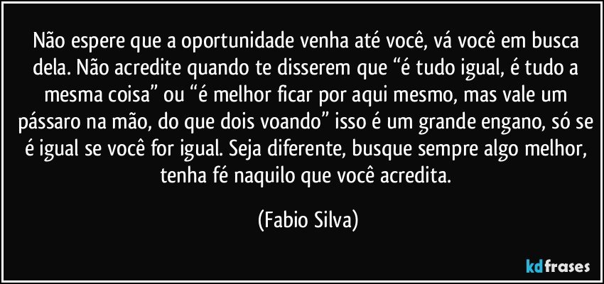 Não espere que a oportunidade venha até você, vá você em busca dela. Não acredite quando te disserem que “é tudo igual, é tudo a mesma coisa” ou “é melhor ficar por aqui mesmo, mas vale um pássaro na mão, do que dois voando” isso é um grande engano, só se é igual se você for igual. Seja diferente, busque sempre algo melhor, tenha fé naquilo que você acredita. (Fabio Silva)