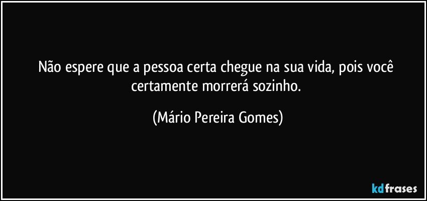 Não espere que a pessoa certa chegue na sua vida, pois você certamente morrerá sozinho. (Mário Pereira Gomes)