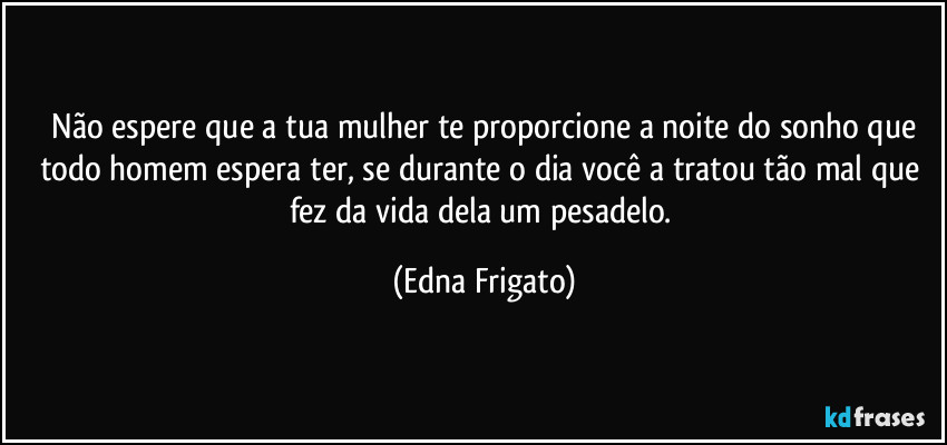 ⁠Não espere que a tua mulher te proporcione a noite do sonho que todo homem espera ter, se durante o dia você a tratou tão mal que fez da vida dela um pesadelo. (Edna Frigato)