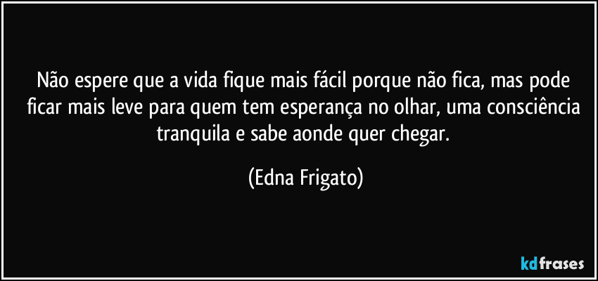 Não espere que a vida fique mais fácil porque não fica, mas pode ficar mais leve para quem tem esperança no olhar, uma consciência tranquila e sabe aonde quer chegar. (Edna Frigato)