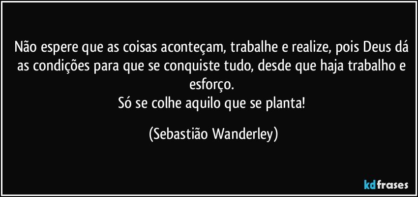 Não espere que as coisas aconteçam, trabalhe e realize, pois Deus dá as condições para que se conquiste tudo, desde que haja trabalho e esforço. 
Só se colhe aquilo que se planta! (Sebastião Wanderley)