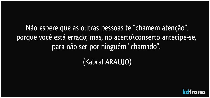 Não espere que as outras pessoas te "chamem atenção",
porque você está errado; mas, no acerto\conserto antecipe-se, 
para não ser  por ninguém "chamado". (KABRAL ARAUJO)