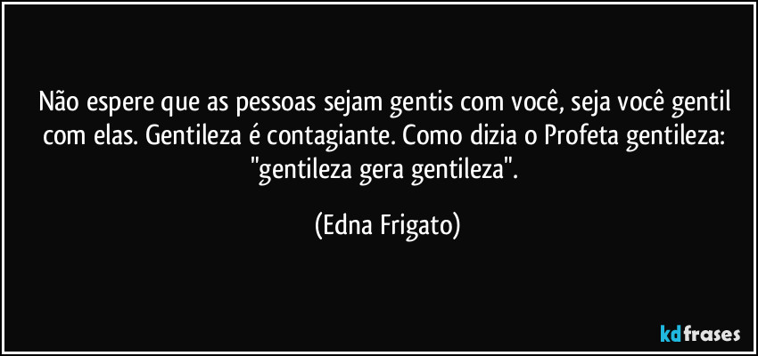 Não espere que as pessoas sejam gentis com você, seja você gentil com elas. Gentileza é contagiante. Como dizia o Profeta gentileza: "gentileza gera gentileza". (Edna Frigato)