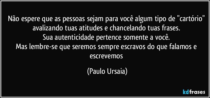 Não espere que as pessoas sejam para você algum tipo de "cartório" avalizando tuas atitudes e chancelando tuas frases. 
Sua autenticidade pertence somente a você. 
Mas lembre-se que seremos sempre escravos do que falamos e escrevemos (Paulo Ursaia)