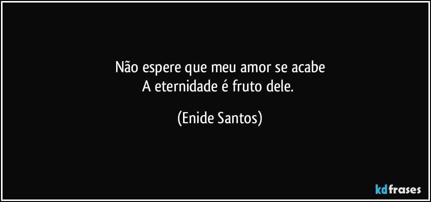 Não espere que meu amor se acabe
A eternidade é fruto dele. (Enide Santos)