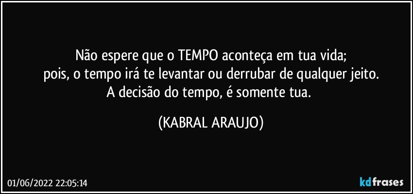 Não espere que o TEMPO aconteça em tua vida;
pois, o tempo irá te levantar ou derrubar de qualquer jeito.
A decisão do tempo, é somente tua. (KABRAL ARAUJO)