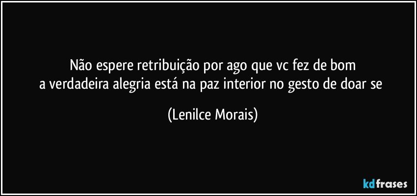 não espere retribuição por ago que vc fez de bom
a verdadeira alegria está na paz interior no gesto de doar se (Lenilce Morais)