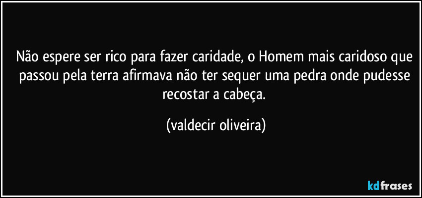 Não espere ser rico para fazer caridade, o Homem mais caridoso que passou pela terra afirmava não ter sequer uma pedra onde pudesse recostar a cabeça. (valdecir oliveira)