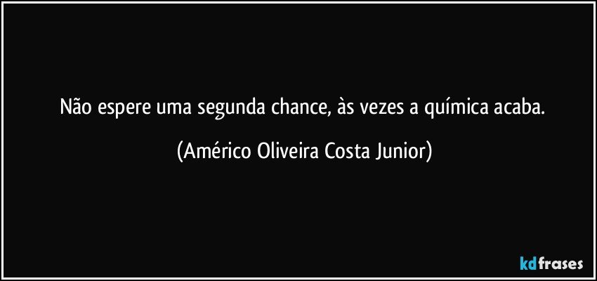 Não espere uma segunda chance, às vezes a química acaba. (Américo Oliveira Costa Junior)