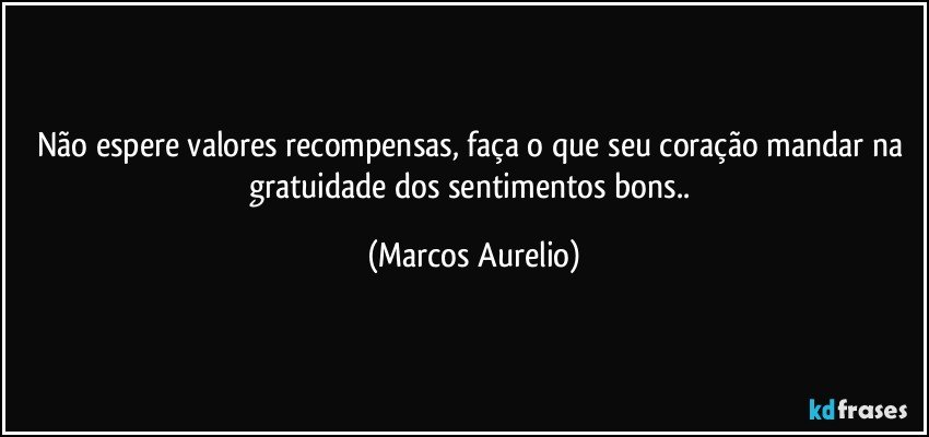 Não espere valores recompensas, faça o que seu coração mandar na gratuidade dos sentimentos bons.. (Marcos Aurelio)