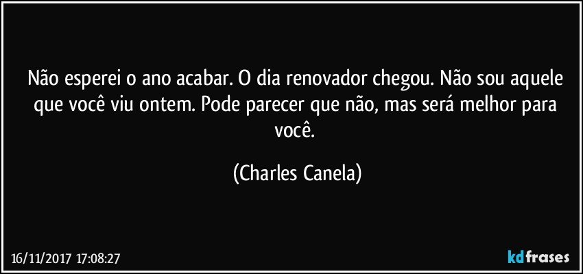 Não esperei o ano acabar. O dia renovador chegou. Não sou aquele que você viu ontem. Pode parecer que não, mas será melhor para você. (Charles Canela)