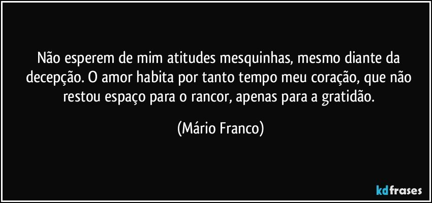 Não esperem de mim atitudes mesquinhas, mesmo diante da decepção. O amor habita por tanto tempo meu coração, que não restou espaço para o rancor, apenas para a gratidão. (Mário Franco)