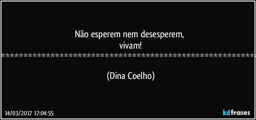 Não esperem nem desesperem, vivam!
*********************************************************** (Dina Coelho)