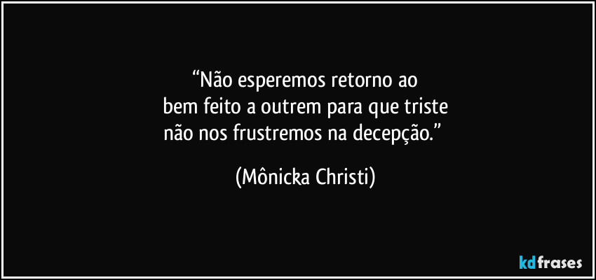 “Não esperemos retorno ao
bem feito a outrem para que triste
não nos frustremos na decepção.” (Mônicka Christi)