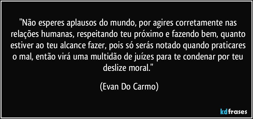 "Não esperes aplausos do mundo, por agires corretamente nas relações humanas, respeitando teu próximo e fazendo bem, quanto estiver ao teu alcance fazer, pois só serás notado quando praticares o mal, então virá uma multidão de juízes para te condenar por teu deslize moral." (Evan Do Carmo)