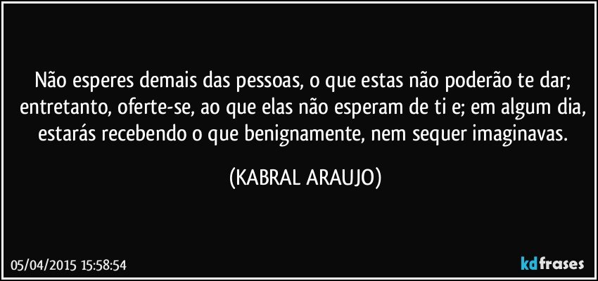 Não esperes demais das pessoas, o que estas não poderão te dar; entretanto, oferte-se, ao que elas não esperam de ti e; em algum dia, estarás recebendo o que benignamente, nem sequer imaginavas. (KABRAL ARAUJO)