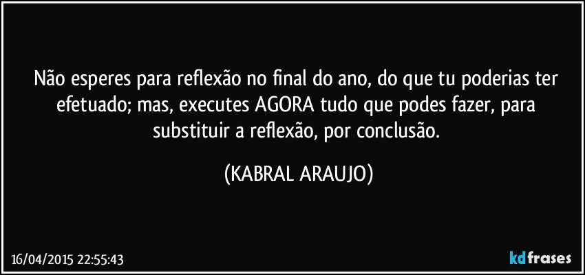 Não esperes para reflexão no final do ano, do que tu poderias ter efetuado; mas, executes AGORA tudo que podes fazer, para substituir a reflexão, por conclusão. (KABRAL ARAUJO)