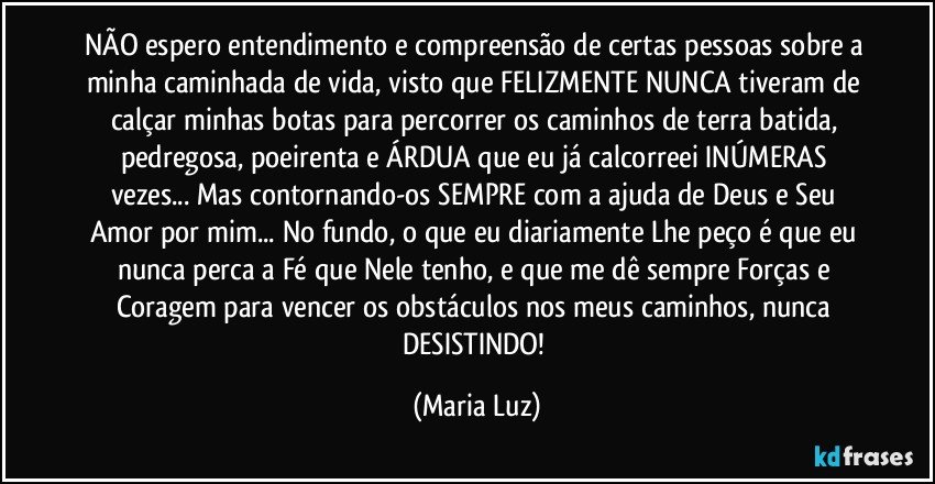 NÃO espero entendimento e compreensão de certas pessoas sobre a minha caminhada de vida, visto que FELIZMENTE NUNCA tiveram de calçar minhas botas para percorrer os caminhos de terra batida, pedregosa, poeirenta e ÁRDUA que eu já calcorreei INÚMERAS vezes... Mas contornando-os SEMPRE com a ajuda de Deus e Seu Amor por mim... No fundo, o que eu diariamente Lhe peço é que eu nunca perca a Fé que Nele tenho, e que me dê sempre Forças e Coragem para vencer os obstáculos nos meus caminhos, nunca DESISTINDO! (Maria Luz)