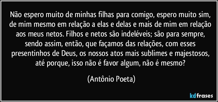 Não espero muito de minhas filhas para comigo, espero muito sim, de mim mesmo em relação a elas e delas e mais de mim em relação aos meus netos. Filhos e netos são indeléveis; são para sempre, sendo assim, então, que façamos das relações, com esses presentinhos de Deus, os nossos atos mais sublimes e majestosos, até porque, isso não é favor algum, não é mesmo? (Antônio Poeta)