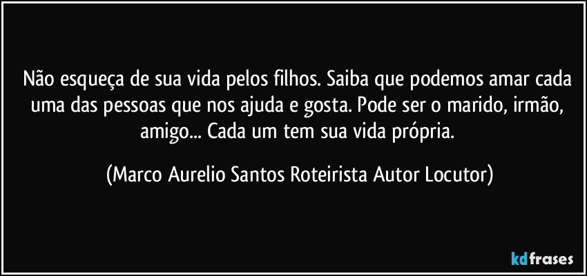 Não esqueça de sua vida pelos filhos. Saiba que podemos amar cada uma das pessoas que nos ajuda e gosta. Pode ser o marido, irmão, amigo... Cada um tem sua vida própria. (Marco Aurelio Santos Roteirista Autor Locutor)