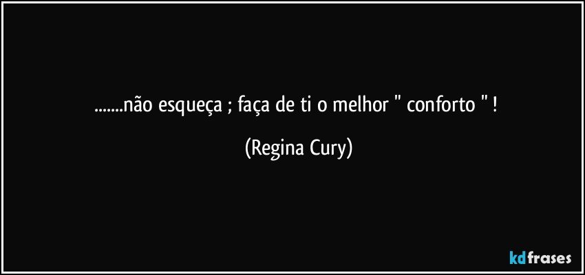 ...não esqueça ; faça de ti  o  melhor  " conforto " ! (Regina Cury)