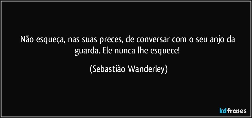 Não esqueça, nas suas preces, de conversar com o seu anjo da guarda. Ele nunca lhe esquece! (Sebastião Wanderley)