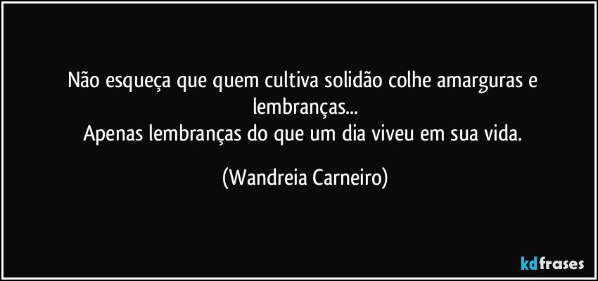 Não esqueça que quem cultiva solidão colhe amarguras e lembranças...
Apenas lembranças do que um dia viveu em sua vida. (Wandreia Carneiro)