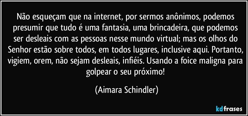 Não esqueçam que na internet, por sermos anônimos, podemos presumir que tudo é uma fantasia, uma brincadeira, que podemos ser desleais com as pessoas nesse mundo virtual; mas os olhos do Senhor estão sobre todos, em todos lugares, inclusive aqui. Portanto, vigiem, orem, não sejam desleais, infiéis. Usando a foice maligna para golpear o seu próximo! (Aimara Schindler)